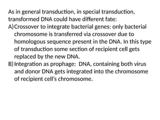 As in general transduction, in special transduction,
transformed DNA could have different fate:
A)Crossover to integrate bacterial genes: only bacterial
chromosome is transferred via crossover due to
homologous sequence present in the DNA. In this type
of transduction some section of recipient cell gets
replaced by the new DNA.
B)Integration as prophage: DNA, containing both virus
and donor DNA gets integrated into the chromosome
of recipient cell’s chromosome.
 
