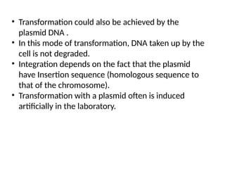 • Transformation could also be achieved by the
plasmid DNA .
• In this mode of transformation, DNA taken up by the
cell is not degraded.
• Integration depends on the fact that the plasmid
have Insertion sequence (homologous sequence to
that of the chromosome).
• Transformation with a plasmid often is induced
artificially in the laboratory.
 