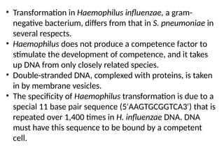 • Transformation in Haemophilus influenzae, a gram-
negative bacterium, differs from that in S. pneumoniae in
several respects.
• Haemophilus does not produce a competence factor to
stimulate the development of competence, and it takes
up DNA from only closely related species.
• Double-stranded DNA, complexed with proteins, is taken
in by membrane vesicles.
• The specificity of Haemophilus transformation is due to a
special 11 base pair sequence (5 AAGTGCGGTCA3 ) that is
′ ′
repeated over 1,400 times in H. influenzae DNA. DNA
must have this sequence to be bound by a competent
cell.
 
