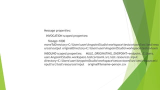 Message properties:
INVOCATION scoped properties:
fileAge=1000
moveToDirectory=C:UsersuserAnypointStudioworkspacetestcsvtoxmlsrctestreso
urcesoutput originalDirectory=C:UsersuserAnypointStudioworkspacetestcsvtoxm
INBOUND scoped properties: MULE_ORIGINATING_ENDPOINT=endpoint..C.Users.
user.AnypointStudio.workspace.testcsvtoxml.src.test.resources.input
directory=C:UsersuserAnypointStudioworkspacetestcsvtoxmlsrctestresourcesi
nputlsrctestresourcesinput originalFilename=person.csv
 