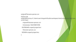 originalFilename=person.csv
fileSize=66
originalDirectory=C:UsersuserAnypointStudioworkspacetestcsvtoxmlsrctestreso
urcesinput
originalFilename=person.csv
timestamp=1464105815396
OUTBOUND scoped properties:
filename=person.csv
SESSION scoped properties:
}
 