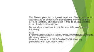 The File endpoint is configured to pick up files from specific
location and on completion of processing move it to a pre-
defined location. The developer is free to choose location
as per his/her convenience.
For our demonstration, in the General tab, configure the
following
Path –
C:UsersuserAnypointStudioworkspacetestcsvtoxmlsrcte
stresourcesinput
Move to Directory – C:MuleStudioFileOutbound g
properties with specified values:
 