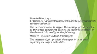 Move to Directory –
C:UsersuserAnypointStudioworkspacetestcsvtoxmlsrcte
stresourcesoutput
The next component is logger. The message property value
of the logger component defines the logging statement. In
the General tab, configure the following.
Message – #[string: output #[message]]
The message object provides developer with insights
regarding message’s meta-data.
 