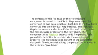The contents of the file read by the File endpoint
component is passed to the CSV to Maps component for
conversion to Map data structure. Each line in the CSV file is
converted into an individual Map instance. The individual
Map instances are added to a Collection and passed on to
the next message processor in the flow chain. The
component uses FlatPack project to do file parsing. The
parsed file definition is provided via the mapping file
property. The file needs to be present in the application
classpath. To ensure availability, the person.xml is added in
the src/main/java folder.
 