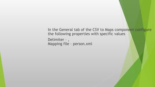 In the General tab of the CSV to Maps component configure
the following properties with specific values
Delimiter – ,
Mapping file – person.xml
 