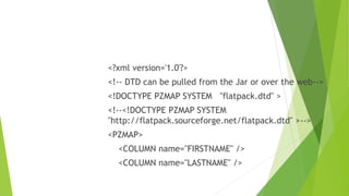 <?xml version='1.0'?>
<!-- DTD can be pulled from the Jar or over the web-->
<!DOCTYPE PZMAP SYSTEM "flatpack.dtd" >
<!--<!DOCTYPE PZMAP SYSTEM
"http://flatpack.sourceforge.net/flatpack.dtd" >-->
<PZMAP>
<COLUMN name="FIRSTNAME" />
<COLUMN name="LASTNAME" />
 