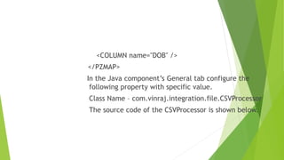 <COLUMN name="DOB" />
</PZMAP>
In the Java component’s General tab configure the
following property with specific value.
Class Name – com.vinraj.integration.file.CSVProcessor
The source code of the CSVProcessor is shown below.
 