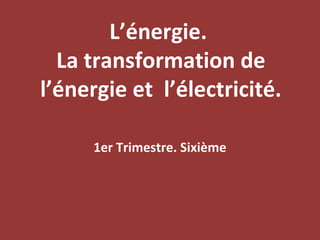 L’énergie.
  La transformation de
l’énergie et l’électricité.

     1er Trimestre. Sixième
 