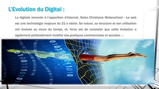 La digitale remonte à l’apparition d’Internet, Selon Christiane Waterschoot « Le web
est une technologie majeure du 21 e siècle. Sa nature, sa structure et son utilisation
ont évolués au cours du temps, et, force est de constater que cette évolution a
également profondément modifié nos pratiques commerciales et sociales. ».
L’Evolution du Digital :
 