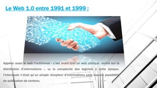 Le Web 1.0 entre 1991 et 1999 :
Appeler aussi le web traditionnel « c’est avant tout un web statique, centré sur la
distribution d’informations », vu la complexité des logiciels à cette époque,
l’internaute n’était qu’un simple récepteur d’informations sans aucune possibilité
de publication de contenu.
 