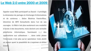 Le Web 2.0 entre 2000 et 2009 :
Appeler aussi Web participatif ou Social « il privilégie
la dimension de partage et d’échange d’informations
et de contenus ». Selon Béatrice Foenix-Riou,
directrice de BFR Consultants dans l’un de ses
ouvrages « le Web n’est plus seulement une modalité
d’accès à des documents, mais devient une véritable
plateforme informatique, fournissant (…) des
applications aux utilisateurs » , dans cette phase
l’internaute n’est plus qu’un spectateur mais plutôt
un acteur ayant la possibilité de s’exprimer et d’être
écouté.
 