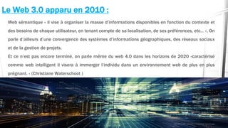 Le Web 3.0 apparu en 2010 :
Web sémantique « il vise à organiser la masse d’informations disponibles en fonction du contexte et
des besoins de chaque utilisateur, en tenant compte de sa localisation, de ses préférences, etc… », On
parle d’ailleurs d’une convergence des systèmes d’informations géographiques, des réseaux sociaux
et de la gestion de projets.
Et ce n’est pas encore terminé, on parle même du web 4.0 dans les horizons de 2020 «caractérisé
comme web intelligent il visera à immerger l’individu dans un environnement web de plus en plus
prégnant. » (Christiane Waterschoot )
 