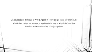 On peut déduire donc que le Web 1.0 permet de lire ce qui existe sur Internet, le
Web 2.0 de rédiger du contenu et d’échanger et puis, le Web 3.0 d’être plus
connecté. Cette évolution ne se stoppe pas là !
 