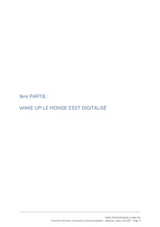  
 
 
 
 
 
 
1ère PARTIE :  
WAKE UP! LE MONDE S’EST DIGITALISÉ 
 
 
 
 
 
   
 
 
 
THÈSE PROFESSIONNELLE MBA MCI 
Comment réinventer l’entreprise à l’ère post digitale? - Sébastien Jégou, Mai 2017 - Page  9 
 
 