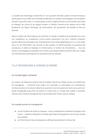 
La société s'est davantage transformée en une quinzaine d'années qu'elle ne l'avait fait depuis                           
l'après-guerre sous l'effet d'une véritable accélération du progrès technologique. Les entreprises                     
évoluent aujourd’hui dans un monde global, ouvert et hyperconnecté où les frontières de temps                           
et d’espace, de culture et de langues tendent à s’effacer. Internet et les réseaux ont en effet                                 
bouleversé nos façons d’interagir, de communiquer, de consommer, de travailler et faire du                         
business.  
 
Depuis le début de l'informatique puis d'Internet, le monde, la société et les entreprises ont connu                               
une accélération du changement comme jamais auparavant. Plus de 3 milliards d'individus                       
peuvent désormais échanger quasi instantanément sans limite géographique et à un coût réduit                         
voire nul, de l'information, des services et des produits. La bande passante, la puissance des                             
processeurs, la taille du stockage, la miniaturisation, le nombre de smartphones, … tous ces                           
facteurs technologiques progressent de manière quasi exponentielle entraînant dans leur sillage                     
une transformation profonde de nos habitudes et de nos attentes. 
 
 
1.1 LA TECHNOLOGIE A CHANGÉ LE MONDE 
 
Un monde hyper connecté  
 
Les réseaux de télécommunication fixes et mobiles, internet, les médias sociaux, les plateformes                         
de messageries, … l’humanité toute entière est connectée. La technologie est omniprésente,                       
s'immisce partout et structurent désormais quasiment tous les aspects de notre vie au point qu’il                             
paraît inimaginable aujourd’hui de revenir en arrière dans un monde sans mobile ni connexion                           
internet. Avec la data et les algorithmes, tout est désormais traqué, mesuré, analysé, …  
 
Un monde ouvert et transparent 
 
● où les frontières de temps et d’espace - et par conséquent les frontières de langues et de                                 
culture - tendent à disparaître, le mobile ayant désormais gagné les coins les plus reculés                             
de la planète  
● où l’information et les connaissances se diffusent gratuitement en temps réel  
 
 
 
THÈSE PROFESSIONNELLE MBA MCI 
Comment réinventer l’entreprise à l’ère post digitale? - Sébastien Jégou, Mai 2017 - Page  10 
 
 