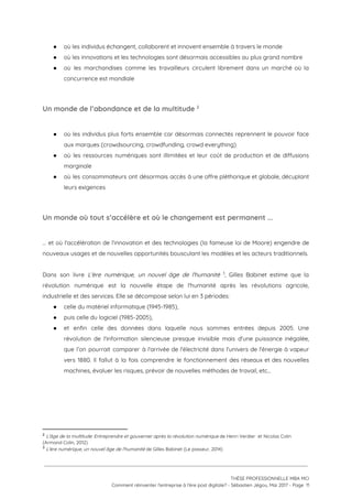● où les individus échangent, collaborent et innovent ensemble à travers le monde  
● où les innovations et les technologies sont désormais accessibles au plus grand nombre 
● où les marchandises comme les travailleurs circulent librement dans un marché où la                         
concurrence est mondiale 
 
Un monde de l’abondance et de la multitude   2
 
● où les individus plus forts ensemble car désormais connectés reprennent le pouvoir face                         
aux marques (crowdsourcing, crowdfunding, crowd everything) 
● où les ressources numériques sont illimitées et leur coût de production et de diffusions                           
marginale 
● où les consommateurs ont désormais accès à une offre pléthorique et globale, décuplant                         
leurs exigences  
 
Un monde où tout s’accélère et où le changement est permanent ... 
 
… et où l'accélération de l’innovation et des technologies (la fameuse loi de Moore) engendre de                               
nouveaux usages et de nouvelles opportunités bousculant les modèles et les acteurs traditionnels.  
 
Dans son livre ​L'ère numérique, un nouvel âge de l'humanité , Gilles Babinet estime que la                               3
révolution numérique est la nouvelle étape de l'humanité après les révolutions agricole,                       
industrielle et des services. Elle se décompose selon lui en 3 périodes: 
● celle du matériel informatique (1945-1985),  
● puis celle du logiciel (1985-2005),   
● et enfin celle des données dans laquelle nous sommes entrées depuis 2005. Une                         
révolution de l'information silencieuse presque invisible mais d'une puissance inégalée,                   
que l’on pourrait comparer à l'arrivée de l'électricité dans l'univers de l'énergie à vapeur                           
vers 1880. Il fallut à la fois comprendre le fonctionnement des réseaux et des nouvelles                             
machines, évaluer les risques, prévoir de nouvelles méthodes de travail, etc… 
 
 
2
​L'âge de la multitude: Entreprendre et gouverner après la révolution numérique​ de Henri Verdier  et Nicolas Colin 
(Armand Colin, 2012)
3
​L'ère numérique, un nouvel âge de l'humanité ​de Gilles Babinet (Le passeur, 2014)
 
 
 
THÈSE PROFESSIONNELLE MBA MCI 
Comment réinventer l’entreprise à l’ère post digitale? - Sébastien Jégou, Mai 2017 - Page  11 
 
 