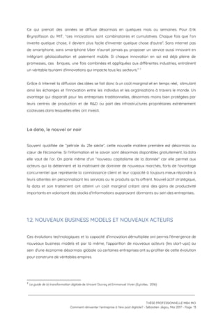 Ce qui prenait des années se diffuse désormais en quelques mois ou semaines. Pour Erik                             
Brynjolfsson du MIT, “ces innovations sont combinatoires et cumulatives. Chaque fois que l'on                         
invente quelque chose, il devient plus facile d'inventer quelque chose d'autre”. Sans internet pas                           
de smartphone, sans smartphone Uber n'aurait jamais pu proposer un service aussi innovant en                           
intégrant géolocalisation et paiement mobile. Si chaque innovation en soi est déjà pleine de                           
promesses, ces briques, une fois combinées et appliquées aux différentes industries, entraînent                       
un véritable tsunami d'innovations qui impacte tous les secteurs.”   7
 
Grâce à Internet la diffusion des idées se fait donc à un coût marginal et en temps réel, stimulant                                     
ainsi les échanges et l'innovation entre les individus et les organisations à travers le monde. Un                               
avantage qui disparaît pour les entreprises traditionnelles, désormais moins bien protégées par                       
leurs centres de production et de R&D ou part des infrastructures propriétaires extrêmement                         
coûteuses dans lesquelles elles ont investi.  
 
La data, le nouvel or noir 
 
Souvent qualifiée de “pétrole du 21e siècle”, cette nouvelle matière première est désormais au                           
cœur de l'économie. Si l’information et le savoir sont désormais disponibles gratuitement, la data                           
elle vaut de l’or. On parle même d'un “nouveau capitalisme de la donnée” car elle permet aux                                 
acteurs qui la détiennent et la maîtrisent de dominer de nouveaux marchés, forts de l'avantage                             
concurrentiel que représente la connaissance client et leur capacité à toujours mieux répondre à                           
leurs attentes en personnalisant les services ou le produits qu’ils offrent. Nouvel actif stratégique,                           
la data et son traitement ont atteint un coût marginal créant ainsi des gains de productivité                               
importants en valorisant des stocks d'informations auparavant dormants au sein des entreprises..   
 
 
1.2. NOUVEAUX BUSINESS MODELS ET NOUVEAUX ACTEURS  
 
Ces évolutions technologiques et la capacité d’innovation démultipliée ont permis l’émergence de                       
nouveaux business models et par là même, l’apparition de nouveaux acteurs (les start-ups) au                           
sein d’une économie désormais globale où certaines entreprises ont su profiter de cette évolution                           
pour construire de véritables empires. 
 
 
7
​Le guide de la transformation digitale ​de Vincent Ducrey et Emmanuel Vivier (Eyrolles,  2016)
 
 
 
THÈSE PROFESSIONNELLE MBA MCI 
Comment réinventer l’entreprise à l’ère post digitale? - Sébastien Jégou, Mai 2017 - Page  13 
 
 