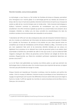 Marché mondial, concurrence globale  
 
La technologie a, nous l’avons vu, fait tomber les frontières de temps et d’espace, permettant                             
ainsi l’émergence d’un marché global. Si la technologie permet aux individus de converser en                           
temps réel d’un bout à l’autre de la planète, internet et le eCommerce ont permis aux marques de                                   
vendre au-delà de leur marché d’origine avec le monde entier. Cette révolution technologique a                           
d’ailleurs fortement contribué au phénomène de mondialisation que nous connaissons                   
actuellement. Une offre immense et globale qui permet aux consommateurs de comparer, de se                           
renseigner, d'acheter au meilleur prix, de mieux connaître les caractéristiques d’un bien, les                         
conditions sociales et environnementales dans lesquelles ils sont produits.  
 
“L'abondance de l'offre est l'une des conséquences des coûts de transaction fortement réduits au                           
sein d'un monde où la distribution de l'information est devenue pratiquement gratuite. À l'échelle                           
de la planète, les fournisseurs de services et de produits les plus divers peuvent entrer en                               
compétition par le biais de marketplaces comme Amazon, Alibaba ou eBay. Une tension sur les                             
prix s’est rapidement faite sentir et les économies d'échelle réalisées par ces acteurs en                           
digitalisant leurs processus et en réduisant leurs coûts de personnel grâce à une relation client                             
automatisée à l'extrême leur permettent de rafler la mise. Qui aurait cru qu’une chaîne de 11 000                                 
magasins employant des millions de personnes comme Walmart soit obligée de fermer des                         
centaines d'hypermarchés aux États-Unis concédant qu’Amazon représentait désormais son                 
premier concurrent?”   8
 
La loi de Moore s’est généralisée aux business eux-mêmes grâce au poid que prennent ces                             
technologies dans la chaîne de valeur d'un nombre toujours plus important de services. Le logiciel                             
n’est donc pas prêt d’arrêter de manger le monde. 
 
Chaque Industrie est impactée par l'innovation numérique, mais les situations sont parfois très                         
variées. Entre la musique, la télévision, l'industrie lourde, la cosmétique, le luxe, l'alimentaire ou le                             
voyage, les dynamiques sont souvent très différentes. Et encore varient-elles aussi d'une région à                           
l'autre du monde. Il suffit de regarder les marchés en avance de phase comme les États-Unis ou                                 
l'Asie pour s'en convaincre.   
 
   
8
​Le guide de la transformation digitale ​de Vincent Ducrey et Emmanuel Vivier (Eyrolles,  2016)
 
 
 
THÈSE PROFESSIONNELLE MBA MCI 
Comment réinventer l’entreprise à l’ère post digitale? - Sébastien Jégou, Mai 2017 - Page  14 
 
 