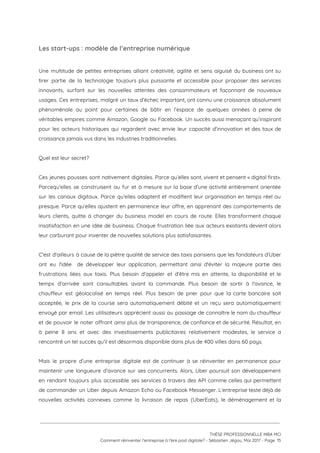 Les start-ups : modèle de l’entreprise numérique 
 
Une multitude de petites entreprises alliant créativité, agilité et sens aiguisé du business ont su                             
tirer partie de la technologie toujours plus puissante et accessible pour proposer des services                           
innovants, surfant sur les nouvelles attentes des consommateurs et façonnant de nouveaux                       
usages. Ces entreprises, malgré un taux d’échec important, ont connu une croissance absolument                         
phénoménale au point pour certaines de bâtir en l’espace de quelques années à peine de                             
véritables empires comme Amazon, Google ou Facebook. Un succès aussi menaçant qu’inspirant                       
pour les acteurs historiques qui regardent avec envie leur capacité d’innovation et des taux de                             
croissance jamais vus dans les industries traditionnelles. 
 
Quel est leur secret? 
 
Ces jeunes pousses sont nativement digitales. Parce qu’elles sont, vivent et pensent « digital first».                             
Parcequ’elles se construisent au fur et à mesure sur la base d’une activité entièrement orientée                             
sur les canaux digitaux. Parce qu’elles adaptent et modifient leur organisation en temps réel ou                             
presque. Parce qu’elles ajustent en permanence leur offre, en apprenant des comportements de                         
leurs clients, quitte à changer du business model en cours de route. Elles transforment chaque                             
insatisfaction en une idée de business. Chaque frustration liée aux acteurs existants devient alors                           
leur carburant pour inventer de nouvelles solutions plus satisfaisantes. 
 
C'est d'ailleurs à cause de la piètre qualité de service des taxis parisiens que les fondateurs d’Uber                                 
ont eu l'idée de développer leur application, permettant ainsi d'éviter la majeure partie des                           
frustrations liées aux taxis. Plus besoin d'appeler et d'être mis en attente, la disponibilité et le                               
temps d'arrivée sont consultables avant la commande. Plus besoin de sortir à l'avance, le                           
chauffeur est géolocalisé en temps réel. Plus besoin de prier pour que la carte bancaire soit                               
acceptée, le prix de la course sera automatiquement débité et un reçu sera automatiquement                           
envoyé par email. Les utilisateurs apprécient aussi au passage de connaître le nom du chauffeur                             
et de pouvoir le noter offrant ainsi plus de transparence, de confiance et de sécurité. Résultat, en                                 
à peine 8 ans et avec des investissements publicitaires relativement modestes, le service a                           
rencontré un tel succès qu’il est désormais disponible dans plus de 400 villes dans 60 pays. 
 
Mais le propre d’une entreprise digitale est de continuer à se réinventer en permanence pour                             
maintenir une longueure d’avance sur ses concurrents. Alors, Uber poursuit son développement                       
en rendant toujours plus accessible ses services à travers des API comme celles qui permettent                             
de commander un Uber depuis Amazon Echo ou Facebook Messenger. L’entreprise teste déjà de                           
nouvelles activités connexes comme la livraison de repas (UberEats), le déménagement et la                         
 
 
 
THÈSE PROFESSIONNELLE MBA MCI 
Comment réinventer l’entreprise à l’ère post digitale? - Sébastien Jégou, Mai 2017 - Page  15 
 
 