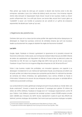 Mais penser que toutes les start-ups ont vocation à devenir des licornes (c’est à dire des                               
entreprises valorisées à plus d’un milliard de dollars) serait une erreur. Une immense majorité                           
d’entre elles échouent et disparaissent faute d'avoir trouvé le bon business model ou d’avoir                           
pivoté suffisamment vite. Il ne suffit pas d’avoir une bonne idée, encore faut-il savoir gérer sa                               
“scalabilité” à savoir une montée en puissance de son activité et un rythme de croissance                             
exponentiels. Ne devient pas “scale-up” qui veut.  
 
L'hégémonie des plateformes 
Certaines start-ups ont su mieux que les autres profiter des opportunités de leur époque pour se                               
développer et, malgré leur jeunesse, construire de véritables empires. Qui sont ces nouveaux                         
leaders qui bouleversent les usages et rebattent les règles de l’économie mondiale?  
 
Les GAFA 
 
Google, Apple, Facebook et Amazon symbolisent le dynamisme et le caractère innovant de                         
l'économie américaine. A elles seules, ces 4 entreprises totalisent désormais plus de 2000 milliards                           
de dollars de capitalisation soit l’équivalent du PIB de la France et bien au-delà de la valeur de                                   
l'ensemble du CAC 40 réuni. La moyenne d'âge des GAFA n'est que de 23 ans. La plus jeune,                                   
Facebook n'a que 11 ans là où la moyenne d'âge des entreprises du CAC 40 est de 101 ans!   9
 
Grâce à des business models très profitables, une innovation agressive, une capacité à se                           
développer mondialement et une maîtrise de l'optimisation fiscale, ces entreprises ont atteint une                         
tel poids qu’elles sont désormais presque plus puissantes que les états. En maîtrisant les données                             
de centaines de millions d'individus, leur géolocalisation, leurs centres d'intérêt où l'accès à                         
l'information, l'influence et le pouvoir de ces entreprises n'est pas sans poser un véritable défi en                               
matière de souveraineté numérique.  
 
Leur productivité et le revenu généré par employé sont parmi les plus élevés au monde. Selon une                                 
étude américaine , Amazon a besoin de seulement 17 employés pour générer 10 millions de                           10
dollars de chiffre d'affaires. Facebook et Google de 6 et 7 employés respectivement, contre 78                             
pour Publicis. Il est d’ailleurs surprenant de constater qu’avec à peine 531.000 emplois cumulés                           
(dont 230.800 pour Amazon), les GAFA réunies représentent à peine le quart des effectifs de                             
Walmart, premier employeur de la planète. C’est moins aussi que le premier employeur européen,                           
9
​Transformation digitale: l'avènement des plateformes​ de Gilles Babinet (Le Passeur, 2016)
10
​Le guide de la transformation digitale ​de Vincent Ducrey et Emmanuel Vivier (Eyrolles,  2016)
 
 
 
THÈSE PROFESSIONNELLE MBA MCI 
Comment réinventer l’entreprise à l’ère post digitale? - Sébastien Jégou, Mai 2017 - Page  17 
 
 