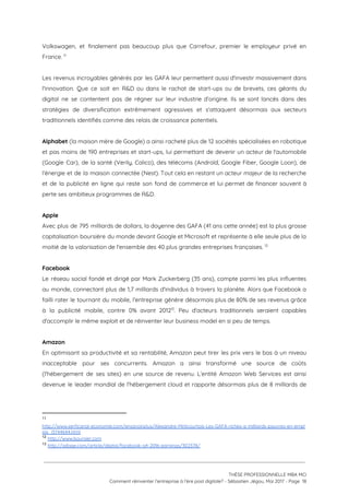 Volkswagen, et finalement pas beaucoup plus que Carrefour, premier le employeur privé en                         
France.   11
 
Les revenus incroyables générés par les GAFA leur permettent aussi d'investir massivement dans                         
l'innovation. Que ce soit en R&D ou dans le rachat de start-ups ou de brevets, ces géants du                                   
digital ne se contentent pas de régner sur leur industrie d’origine. Ils se sont lancés dans des                                 
stratégies de diversification extrêmement agressives et s'attaquent désormais aux secteurs                   
traditionnels identifiés comme des relais de croissance potentiels.  
 
Alphabet (la maison mère de Google) a ainsi racheté plus de 12 sociétés spécialisées en robotique                               
et pas moins de 190 entreprises et start-ups, lui permettant de devenir un acteur de l'automobile                               
(Google Car), de la santé (Verily, Calico), des télécoms (Androïd, Google Fiber, Google Loon), de                             
l'énergie et de la maison connectée (Nest). Tout cela en restant un acteur majeur de la recherche                                 
et de la publicité en ligne qui reste son fond de commerce et lui permet de financer souvent à                                     
perte ses ambitieux programmes de R&D.  
 
Apple  
Avec plus de 795 milliards de dollars, la doyenne des GAFA (41 ans cette année) est la plus grosse                                     
capitalisation boursière du monde devant Google et Microsoft et représente à elle seule plus de la                               
moitié de la valorisation de l'ensemble des 40 plus grandes entreprises françaises.   12
 
Facebook 
Le réseau social fondé et dirigé par Mark Zuckerberg (35 ans), compte parmi les plus influentes                               
au monde, connectant plus de 1,7 milliards d'individus à travers la planète. Alors que Facebook a                               
failli rater le tournant du mobile, l'entreprise génère désormais plus de 80% de ses revenus grâce                               
à la publicité mobile, contre 0% avant 2012 . Peu d'acteurs traditionnels seraient capables                         13
d'accomplir le même exploit et de réinventer leur business model en si peu de temps. 
 
Amazon 
En optimisant sa productivité et sa rentabilité, Amazon peut tirer les prix vers le bas à un niveau                                   
inacceptable pour ses concurrents. Amazon a ainsi transformé une source de coûts                       
(l'hébergement de ses sites) en une source de revenu. L’entité Amazon Web Services est ainsi                             
devenue le leader mondial de l'hébergement cloud et rapporte désormais plus de 8 milliards de                             
11
http://www.xerficanal-economie.com/ensavoirplus/Alexandre-Mirlicourtois-Les-GAFA-riches-a-milliards-pauvres-en-empl
ois_i3744644.html  
12
​http://www.boursier.com  
13
​http://adage.com/article/digital/facebook-q4-2016-earnings/302378/
 
 
 
THÈSE PROFESSIONNELLE MBA MCI 
Comment réinventer l’entreprise à l’ère post digitale? - Sébastien Jégou, Mai 2017 - Page  18 
 
 