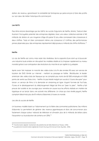 dollars de revenus, garantissant la rentabilité de l'entreprise qui peine encore à faire des profits                             
sur son cœur de métier historique d’e-commerçant. 
 
 
Les NATU  
 
Peut-être encore davantage que les GAFA, les succès fulgurants de Netflix, Airbnb, Tesla et Uber                             
illustrent l’incroyable potentiel des entreprises digitales. Avec une valeur collective estimée à 140                         
milliards de dollars et une moyenne d’âge d’à peine 12 ans, elles connaissent des croissances à                               
deux chiffres. Tesla et Uber connaissant même une croissance à 3 chiffres, des performances                           
jamais observées pour des entreprises représentant déjà plusieurs milliards de chiffre d'affaires.   14
 
 
Netflix 
  
La cas de Netflix est connu mais reste très révélateur de la capacité d’une start-up à bousculer                                 
une industrie toute entière en disruptant les modèles établis et à s’imposer rapidement au niveau                             
mondial grâce à son anticipation des évolutions du marché et son agilité à s’y adapter. 
 
Après avoir fait imploser le marché des vidéo-clubs à la fin des années 90 avec son service de                                   
location de DVD illimité sur internet - mettant au passage en faillite Blockbuster, le leader                             
américain des vidéo-clubs de l'époque qui ne comptait pas moins de 60 000 employés et 8 000                                 
points de vente aux Etats-Unis - Netflix n'a pas hésité malgré son succès à “s’auto disrupter” pour                                 
lancer un service de films à la demande en streaming en ligne. Voyant l'arrivée de YouTube,                               
iTunes et le développement du téléchargement illégal de films en “peer to peer”, Netflix a fait                               
preuve de lucidité et de courage pour remettre en cause tous les efforts réalisés en matière de                                 
logistique et se lancer dans une activité très différente. Un choix qui s’est révélé payant, Netflix                               
comptant désormais plus de 81 millions d'abonnés à travers le monde.  
 
Les clés du succès de Netflix 
 
Un business modèle basé sur l'abonnement qui la libère des contraintes publicitaires. Ses millions                           
d'abonnés lui permettent de générer des revenus gigantesques et donc de concurrencer plus                         
facilement chaque acteur national de télévision et d'investir plus de 6 milliards de dollars dans                             
l'acquisition ou la production de contenus en 2016,    15
 
14
​Transformation digitale: l'avènement des plateformes​ de Gilles Babinet (Le Passeur, 2016) 
15
​Le guide de la transformation digitale ​de Vincent Ducrey et Emmanuel Vivier (Eyrolles,  2016)
 
 
 
THÈSE PROFESSIONNELLE MBA MCI 
Comment réinventer l’entreprise à l’ère post digitale? - Sébastien Jégou, Mai 2017 - Page  19 
 
 