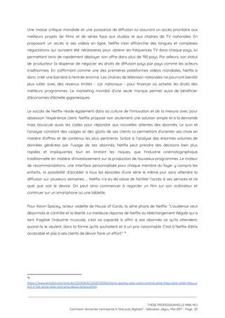 Une masse critique mondiale et une puissance de diffusion lui assurant un accès prioritaire aux                             
meilleurs projets de films et de séries face aux studios et aux chaînes de TV nationales. En                                 
proposant un accès à ses vidéos en ligne, Netflix s'est affranchie des longues et complexes                             
négociations qui auraient été nécessaires pour obtenir les fréquences TV dans chaque pays, lui                           
permettant ainsi de rapidement déployer son offre dans plus de 190 pays. Par ailleurs, son statut                               
de producteur la dispense de négocier les droits de diffusion pays par pays comme les acteurs                               
traditionnels. En s'affirmant comme une des premières plateformes vidéos mondiales, Netflix a                       
donc créé une barrière à l'entrée énorme. Les chaînes de télévision nationales ne pourront bientôt                             
plus lutter avec des revenus limités - car nationaux - pour financer où acheter les droits des                                 
meilleurs programmes. Le marketing mondial d'une seule marque permet aussi de bénéficier                       
d'économies d'échelle gigantesques.  
 
Le succès de Netflix réside également dans sa culture de l'innovation et de la mesure avec pour                                 
obsession l'expérience client. Netflix propose non seulement une solution simple et à la demande                           
mais bouscule aussi les codes pour répondre aux nouvelles attentes des abonnés. Le suivi et                             
l'analyse constant des usages et des goûts de ses clients lui permettant d'orienter ses choix en                               
matière d'offres et de contenus les plus pertinents. Grâce à l’analyse des énormes volumes de                             
données générées par l'usage de ses abonnés, Netflix peut prendre des décisions bien plus                           
rapides et impliquantes tout en limitant les risques, que l'industrie cinématographique                     
traditionnelle en matière d’investissement sur la production de nouveaux programmes. Le moteur                       
de recommandations, une interface personnalisée pour chaque membre du foyer y compris les                         
enfants, la possibilité d’accéder à tous les épisodes d'une série le même jour sans attendre la                               
diffusion sur plusieurs semaines, … Netflix n’a eu de cesse de faciliter l’accès à ses services et ce                                   
quel que soit le device. On peut ainsi commencer à regarder un film sur son ordinateur et                                 
continuer sur un smartphone ou une tablette.  
 
Pour Kevin Spacey, acteur vedette de House of Cards, la série phare de Netflix: “L'audience veut                               
désormais le contrôle et la liberté. La meilleure réponse de Netflix au téléchargement illégale qui a                               
tant fragilisé l’industrie musicale, c’est sa capacité à offrir à ses abonnés ce qu'ils attendent,                             
quand ils le veulent, dans la forme qu'ils souhaitent et à un prix raisonnable. C'est à Netflix d'être                                   
accessible et pas à ses clients de devoir faire un effort.”   16
 
 
 
   
16
https://www.techdirt.com/articles/20130824/22031324306/kevin-spacey-give-users-control-what-they-want-when-they-w
ant-it-fair-price-stop-worrying-about-piracy.shtml 
 
 
 
THÈSE PROFESSIONNELLE MBA MCI 
Comment réinventer l’entreprise à l’ère post digitale? - Sébastien Jégou, Mai 2017 - Page  20 
 
 