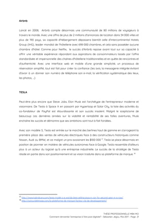 Airbnb 
 
Lancé en 2008, Airbnb compte désormais une communauté de 80 millions de voyageurs à                           
travers le monde. Avec une offre de plus de 2 millions d'annonces de location dans 34 000 villes et                                     
plus de 190 pays, sa capacité d'hébergement dépassera bientôt celle d’Intercontinental Hotels                       
Group (IHG), leader mondial de l'hôtellerie avec 698 000 chambres, et cela sans posséder aucune                             
chambre d'hôtel. Comme pour Netflix, le succès d'Airbnb repose avant tout sur sa capacité à                             
offrir une véritable expérience répondant aux aspirations de consommateurs lassés par l’offre                       
standardisée et impersonnelle des chaînes d'hôtellerie traditionnelles et en quête de rencontres et                         
d'authenticité. Avec une interface web et mobile d'une grande simplicité, un processus de                         
réservation simplifié, tout est fait pour créer la confiance (les avis, la messagerie intégrée évitant                             
d'avoir à un donner son numéro de téléphone son e-mail, la vérification systématique des lieux,                             
les photos, …) 
 
 
TESLA 
 
Peut-être plus encore que Steve Jobs, Elon Musk est l'archétype de l'entrepreneur moderne et                           
visionnaire. De Tesla à Space X en passant par Hyperloop et Solar City, la liste des activités du                                   
co-fondateur de PayPal est étourdissante et son succès insolent. Malgré le scepticisme de                         
beaucoup ces dernières années sur la viabilité et rentabilité de ses folles aventures, Musk                           
enchaîne les succès et démontre que ses ambitions sont tout à fait fondées. 
 
Avec son modèle S, Tesla est entrée sur le marché des berlines haut de gamme en s'arrogeant la                                   
première place des ventes de véhicules électriques face à des constructeurs historiques comme                         
Nissan, Audi ou BMW, et ce malgré un prix avoisinant les $100 000 . Tesla se place désormais en                                     17
position de pionnier en matière de véhicules autonomes face à Google. Tesla ressemble d'ailleurs                           
plus à un acteur du logiciel qu’à une entreprise industrielle. Le succès de la stratégie de Tesla                                 
réside en partie dans son positionnement et sa vision traduite dans sa plateforme de marque.   18
 
17
​http://www.hybridcars.com/tesla-model-s-is-worlds-best-selling-plug-in-car-for-second-year-in-a-row/ 
18
​http://autourdelimage.com/la-plateforme-de-marque-facteur-cle-de-developpement/ 
 
 
 
THÈSE PROFESSIONNELLE MBA MCI 
Comment réinventer l’entreprise à l’ère post digitale? - Sébastien Jégou, Mai 2017 - Page  21 
 
 