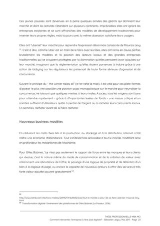 Ces jeunes pousses sont devenues en à peine quelques années des géants qui dominent leur                             
marché et dont les activités s'étendent sur plusieurs continents. Imprévisibles elles ont ignoré les                           
entreprises existantes et se sont affranchies des modèles de développement traditionnels pour                       
inventer leurs propres règles, mais toujours avec la même obsession: satisfaire leurs usagers. 
 
Elles ont “uberisé” leur marché pour reprendre l'expression désormais consacrée de Maurice Levy                       
. C’est à dire, comme Uber est en train de le faire avec les taxis, elles ont remis en cause parfois                                         22
brutalement les modèles et la position des acteurs locaux et des grandes entreprises                         
traditionnelles qui se croyaient protégées par la domination qu'elles pensaient avoir acquises sur                         
leur marché, imaginant que la réglementation qu'elles étaient parvenues à induire grâce à une                           
action de lobbying sur les régulateurs les préservait de toute forme sérieuse d’agression et de                             
concurrence. 
 
Suivant le principe du “ the winner takes all” (le 1er rafle la mise), il est vital pour ces plate-formes                                       
d’asseoir le plus vite possible une position quasi monopolistique sur le marché pour neutraliser la                             
concurrence, ne laissant que quelques miettes à leurs rivales. A ce jeu, tous les moyens sont bons                                 
pour atteindre rapidement - grâce à d’importantes levées de fonds - une masse critique et un                               
nombre suffisant d’utilisateurs quitte à perdre de l'argent ou à racheter leurs concurrents locaux.                           
En sommes, racheter avant de se faire racheter. 
 
Nouveaux business modèles  
 
En réduisant les coûts fixes liés à la production, au stockage et à la distribution, Internet a fait                                   
naître une économie d'abondance. Tout est désormais accessible à tout le monde, modifiant ainsi                           
en profondeur les mécanismes de l'économie. 
 
Pour Gilles Babinet, “ce n'est pas seulement le rapport de force entre les marques et leurs clients                                 
qui évolue, c'est la nature même du mode de consommation et de la création de valeur avec                                 
notamment une abondance de l’offre, le passage d’une logique de propriété et de détention d’un                             
bien à la logique d'usage, ou encore la capacité de nouveaux acteurs à offrir des services à très                                   
forte valeur ajoutée souvent gratuitement” .  23
 
22
http://www.latribune.fr/technos-medias/20141217tribd1e82ceae/tout-le-monde-a-peur-de-se-faire-uberiser-maurice-levy.
html 
23
​Transformation digitale: l'avènement des plateformes​ de Gilles Babinet (Le Passeur, 2016)
 
 
 
THÈSE PROFESSIONNELLE MBA MCI 
Comment réinventer l’entreprise à l’ère post digitale? - Sébastien Jégou, Mai 2017 - Page  23 
 
 