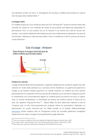 Ces dernières années ont donc vu l’émergence de nouveaux modèles économiques en rupture                         
avec les approches traditionnelles.   24
 
La longue traîne  
Ce modèle évoqué par Chris Anderson dans son livre ​The long tail illustre la transformation des                                 25
marchés de masse en une multitude de niches où les produits sont désormais disponibles en                             
permanence. Pour lui, tout produit mis sur le marché à une chance non nulle de trouver son                                 
acheteur. Les produits faiblement demandés pouvant ainsi collectivement représenter une part de                       
marché bien supérieure à celle des best-sellers. C’est ce modèle qui a fait et continue de faire le                                   
succès d’Amazon. 
 
 
 
Product as a service   
L'usage remplace désormais la possession. Largement adopté dans le monde du logiciel avec des                           
solutions en mode SaaS (software as a service) comme Salesforce, ce système de paiement à                             
l’usage ou de location s’étend aujourd’hui au monde industriel. Le matériel est fourni parfois                           
gracieusement et le paiement se fait au prorata de l'utilisation qui en est fait en intégrant souvent                                 
la maintenance et le renouvellement régulier du matériel (Xerox qui facture non plus un copieur                             
mais un volume d’impressions, ou Roll-Royce qui facture ses moteurs d’avion à l’heure de vol                             
avec son système “Pay-by-the-Hour” … depuis 1962!). On peut désormais s’abonner à tout et                           26
n’importe quoi. Le site info.cvscaremark.com propose même les prescriptions médicales sur                     
abonnement. Le succès rencontré par les Vélibs, Autolib’ ou la location d'électroménager                       
www.uzit.eu illustre d’ailleurs bien le changement social, les nouvelles génération privilégiant                     
l’expérience et la valeur d’usage à la propriété parfois jugée aliénante.  
24
​Cours Les nouveaux modèles de l'économie digitale de Grégoire Bourgeois et Sophie Guérin, 2015
25
​La Longue Traîne : Quand vendre moins, c'est vendre plus​ de Chris Anderson (Flammarion, 2012)
26
​http://www.rolls-royce.com/media/press-releases/yr-2012/121030-the-hour.aspx 
 
 
 
THÈSE PROFESSIONNELLE MBA MCI 
Comment réinventer l’entreprise à l’ère post digitale? - Sébastien Jégou, Mai 2017 - Page  24 
 
 