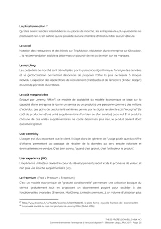  
La plateformisation   27
Qu’elles soient simples intermédiaires ou places de marché, les entreprises les plus puissantes ne                           
produisent rien. C’est Airbnb qui ne possède aucune chambre d’hôtel ou Uber aucun véhicule.  
 
Le social  
Notation des restaurants et des hôtels sur TripAdvisor, réputation d’une entreprise sur Glassdoor,                         
… la recommandation sociale a désormais un pouvoir de vie ou de mort sur les marques. 
 
Le matching 
Les potentiels de marché sont démultipliés par la puissance algorithmique, l'analyse des données                         
et la géolocalisation permettant désormais de proposer l'offre la plus pertinente à chaque                         
individu. L’explosion des applications de recrutement (météojob) et de rencontre (Tinder, Happn)                       
en sont de parfaites illustrations. 
 
Le coût marginal zéro  
Évoqué par Jeremy Rifkin , ce modèle de scalabilité du modèle économique se base sur la                             28
capacité d'une entreprise à fournir un service ou un produit à une personne comme à des millions                                 
d'individus. Les gains de productivité extrêmes permis par le digital rendent le coût “marginal” (le                             
coût de production d’une unité supplémentaire d’un bien ou d’un service) quasi nul. Et si produire                               
chacune de ces unités supplémentaires ne coûte désormais plus rien, le produit devient donc                           
quasiment gratuit.  
 
User centricity   
L'usager est plus important que le client. Il s’agit alors de générer de l'usage plutôt que du chiffre                                   
d'affaires permettant au passage de récolter de la données qui sera ensuite valorisée et                           
éventuellement re-vendue. C’est bien connu, “quand c'est gratuit, c'est l’utilisateur le produit”. 
 
User experience (UX)   
L'expérience utilisateur devient le coeur du développement produit et de la promesse de valeur, et                             
non plus une couche supplémentaire (UI) . 
 
Le freemium  ​(Free + Premium = Freemium) 
C’est un modèle économique de “gratuité conditionnelle” permettant une utilisation basique du                       
service gratuitement tout en proposant un abonnement payant pour accéder à des                       
fonctionnalités avancées (Evernote, MailChimp, LinkedIn premium,…), un volume d’utilisation plus                   
27
​https://www.lesechos.fr/12/11/2015/lesechos.fr/021471066840_la-plate-forme--nouvelle-frontiere-de-l-economie.htm 
28
​La nouvelle société du coût marginal zéro ​de Jeremy Rifkin (Babel, 2016)
 
 
 
THÈSE PROFESSIONNELLE MBA MCI 
Comment réinventer l’entreprise à l’ère post digitale? - Sébastien Jégou, Mai 2017 - Page  25 
 
 