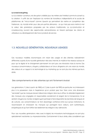 Le crowd everything 
La co-création constitue une disruption crédible pour les métiers de l'intellect comme le conseil ou                             
la création. Il suffit de voir l’explosion du nombre de travailleurs indépendants et le succès de                               
plateformes de “micro-travail” comme Upwork qui permettent de mettre en compétition des                       
freelances du monde entier pour des prix parfois dérisoires - ce qui n’est pas sans mettre à mal                                   
la valeur des prestations proposées par les acteurs traditionnels. La co-construction et                       
crowdsourcing ouvrent des opportunités extraordinaires en faisant participer les clients et                     
utilisateurs au développement des futurs produits de service. 
 
 
 
1.3. NOUVELLE GÉNÉRATION, NOUVEAUX USAGES
 
 
Ces nouveaux modèles économiques ont induit des usages et des attentes radicalement                       
différentes auprès d’une nouvelle génération née avec Internet, le mobile et les réseaux sociaux et                             
pour qui le digital et le changement permanent ne sont pas une révolution mais la norme. Ces                                 
nouveaux consommateurs, citoyens, collaborateurs et futurs dirigeants ont une vision du monde,                       
des valeurs et un rapport à la technologie et au marketing qui ne sont plus les mêmes que leurs                                     
aînés.  
 
 Des comportements et des attentes qui ont fortement évolué 
 
Les générations Y (née à partir de 1980) et Z (née à partir de 1995) en particulier ne s’intéressent                                     
plus à la possession mais à l’expérience qu’un produit peut leur faire vivre. Une dimension                             
“servicielle” que les marques doivent désormais intégrer dans leurs offres. Ils attendent également                         
des marques plus engagées et responsables socialement et exigent de la transparence. Ils se                           
sentent citoyens du monde, le digital ayant participé à faire disparaître les barrières de langues et                               
de cultures. Les consommateurs se font davantage confiance entre eux qu’aux institutions. Ils                         
reconnaissent et choisissent les marques qui partagent leurs valeurs, sont authentiques,                     
empathiques et qui font l’effort de réellement les intégrer à leur démarche.  
 
Pour ces nouvelles générations nées avec le digital, les innovations technologiques ne sont plus                           
spécialement excitantes ou impressionnantes. Contrairement à leurs aînés, elles considèrent que                     
 
 
 
THÈSE PROFESSIONNELLE MBA MCI 
Comment réinventer l’entreprise à l’ère post digitale? - Sébastien Jégou, Mai 2017 - Page  27 
 
 