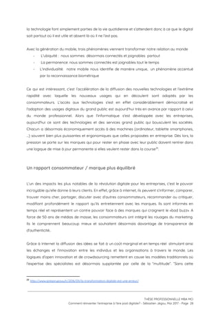 la technologie font simplement parties de la vie quotidienne et s’attendent donc à ce que le digital                                 
soit partout où il est utile et absent là où il ne l’est pas. 
 
Avec la génération du mobile, trois phénomènes viennent transformer notre relation au monde 
-  L'ubiquité :  nous sommes  désormais connectés et joignables  partout 
-  La permanence: nous sommes connectés est joignables tout le temps 
- L'individualité: notre mobile nous identifie de manière unique, un phénomène accentué                     
par la reconnaissance biométrique  
 
Ce qui est intéressant, c’est l’accélération de la diffusion des nouvelles technologies et l’extrême                           
rapidité avec laquelle les nouveaux usages qui en découlent sont adoptés par les                         
consommateurs. L'accès aux technologies s'est en effet considérablement démocratisé et                   
l'adoption des usages digitaux du grand public est aujourd’hui très en avance par rapport à celui                               
du monde professionnel. Alors que l'informatique s'est développée avec les entreprises,                     
aujourd'hui ce sont des technologies et des services grand public qui bousculent les sociétés.                           
Chacun a désormais économiquement accès à des machines (ordinateur, tablette smartphones,                     
…) souvent bien plus puissantes et ergonomiques que celles proposées en entreprise. Dès lors, la                             
pression se porte sur les marques qui pour rester en phase avec leur public doivent rentrer dans                                 
une logique de mise à jour permanente si elles veulent rester dans la course . 29
 
Un rapport consommateur / marque plus équilibré 
 
L'un des impacts les plus notables de la révolution digitale pour les entreprises, c’est le pouvoir                               
incroyable qu’elle donne à leurs clients. En effet, grâce à internet, ils peuvent s’informer, comparer,                             
trouver moins cher, partager, discuter avec d’autres consommateurs, recommander ou critiquer,                     
modifiant profondément le rapport qu’ils entretiennent avec les marques. Ils sont informés en                         
temps réel et représentent un contre pouvoir face à des marques qui craignent le «bad buzz». A                                 
force de 50 ans de médias de masse, les consommateurs ont intégré les rouages du marketing.                               
Ils le comprennent beaucoup mieux et souhaitent désormais davantage de transparence de                       
d'authenticité..  
 
Grâce à Internet la diffusion des idées se fait à un coût marginal et en temps réel stimulant ainsi                                     
les échanges et l'innovation entre les individus et les organisations à travers le monde. Les                             
logiques d’open innovation et de crowdsourcing remettent en cause les modèles traditionnels où                         
l'expertise des spécialistes est désormais supplantée par celle de la “multitude”. “Sans cette                         
29
​http://www.gregorypouy.fr/2016/09/la-transformation-digitale-est-une-erreur/ 
 
 
 
THÈSE PROFESSIONNELLE MBA MCI 
Comment réinventer l’entreprise à l’ère post digitale? - Sébastien Jégou, Mai 2017 - Page  28 
 
 