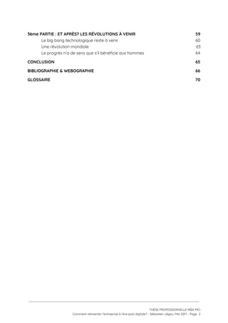 3ème PARTIE :​ ​ET APRÈS? LES RÉVOLUTIONS À VENIR 59 
Le big bang technologique reste à venir 60 
Une révolution mondiale 63 
Le progrès n’a de sens que s’il bénéficie aux hommes 64 
CONCLUSION 65 
BIBLIOGRAPHIE & WEBOGRAPHIE 66 
GLOSSAIRE 70 
 
 
   
 
 
 
THÈSE PROFESSIONNELLE MBA MCI 
Comment réinventer l’entreprise à l’ère post digitale? - Sébastien Jégou, Mai 2017 - Page  2 
 
 