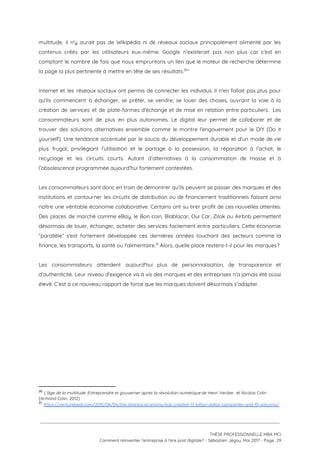 multitude, il n'y aurait pas de Wikipédia ni de réseaux sociaux principalement alimenté par les                             
contenus créés par les utilisateurs eux-même. Google n’existerait pas non plus car c'est en                           
comptant le nombre de fois que nous empruntons un lien que le moteur de recherche détermine                               
la page la plus pertinente à mettre en tête de ses résultats. ” 30
 
Internet et les réseaux sociaux ont permis de connecter les individus. Il n'en fallait pas plus pour                                 
qu'ils commencent à échanger, se prêter, se vendre, se louer des choses, ouvrant la voie à la                                 
création de services et de plate-formes d'échange et de mise en relation entre particuliers. Les                             
consommateurs sont de plus en plus autonomes. Le digital leur permet de collaborer et de                             
trouver des solutions alternatives ensemble comme le montre l'engouement pour le DIY (Do it                           
yourself). Une tendance accentuée par le soucis du développement durable et d’un mode de vie                             
plus frugal, privilégiant l’utilisation et le partage à la possession, la réparation à l’achat, le                             
recyclage et les circuits courts. Autant d’alternatives à la consommation de masse et à                           
l’obsolescence programmée aujourd’hui fortement contestées. 
 
Les consommateurs sont donc en train de démontrer qu’ils peuvent se passer des marques et des                               
institutions et contourner les circuits de distribution ou de financement traditionnels faisant ainsi                         
naître une véritable économie collaborative. Certains ont su tirer profit de ces nouvelles attentes.                           
Des places de marché comme eBay, le Bon coin, Blablacar, Oui Car, Zilok ou Airbnb permettent                               
désormais de louer, échanger, acheter des services facilement entre particuliers. Cette économie                       
“parallèle” s'est fortement développée ces dernières années touchant des secteurs comme la                       
finance, les transports, la santé ou l'alimentaire.  Alors, quelle place restera-t-il pour les marques?  31
 
Les consommateurs attendent aujourd'hui plus de personnalisation, de transparence et                   
d'authenticité. Leur niveau d'exigence vis à vis des marques et des entreprises n'a jamais été aussi                               
élevé. C’est à ce nouveau rapport de force que les marques doivent désormais s’adapter. 
 
30
​L'âge de la multitude: Entreprendre et gouverner après la révolution numérique​ de Henri Verdier  et Nicolas Colin 
(Armand Colin, 2012)
31
​https://venturebeat.com/2015/06/04/the-sharing-economy-has-created-17-billion-dollar-companies-and-10-unicorns/
 
 
 
THÈSE PROFESSIONNELLE MBA MCI 
Comment réinventer l’entreprise à l’ère post digitale? - Sébastien Jégou, Mai 2017 - Page  29 
 
 