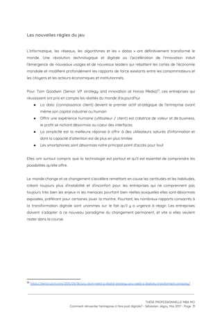 Les nouvelles règles du jeu 
 
L’informatique, les réseaux, les algorithmes et les « datas » ont définitivement transformé le                           
monde. Une révolution technologique et digitale où l’accélération de l’innovation induit                     
l’émergence de nouveaux usages et de nouveaux leaders qui rebattent les cartes de l’économie                           
mondiale et modifient profondément les rapports de force existants entre les consommateurs et                         
les citoyens et les acteurs économiques et institutionnels. 
 
Pour Tom Goodwin (Senior VP strategy and innovation at Havas Media) , ces entreprises qui                           33
réussissent ont pris en compte les réalités du monde d’aujourd’hui: 
● La data (connaissance client) devient le premier actif stratégique de l’entreprise avant                       
même son capital industriel ou humain 
● Offrir une expérience humaine (utilisateur / client) est créatrice de valeur et de business,                           
le profit se nichant désormais au coeur des interfaces  
● La simplicité est la meilleure réponse à offrir à des utilisateurs saturés d’information et                           
dont la capacité d’attention est de plus en plus limitée 
● Les smartphones sont désormais notre principal point d’accès pour tout 
 
Elles ont surtout compris que la technologie est partout et qu’il est essentiel de comprendre les                               
possibilités qu'elle offre.  
 
Le monde change et ce changement s’accélère remettant en cause les certitudes et les habitudes,                             
créant toujours plus d’instabilité et d’inconfort pour les entreprises qui ne comprennent pas                         
toujours très bien les enjeux ni les menaces pourtant bien réelles auxquelles elles sont désormais                             
exposées, préférant pour certaines jouer la montre. Pourtant, les nombreux rapports consacrés à                         
la transformation digitale sont unanimes sur le fait qu’il y a urgence à réagir. Les entreprises                               
doivent s’adapter à ce nouveau paradigme du changement permanent, et vite si elles veulent                           
rester dans la course. 
 
 
 
   
33
​https://techcrunch.com/2015/04/18/you-dont-need-a-digital-strategy-you-need-a-digitally-transformed-company/
 
 
 
THÈSE PROFESSIONNELLE MBA MCI 
Comment réinventer l’entreprise à l’ère post digitale? - Sébastien Jégou, Mai 2017 - Page  31 
 
 