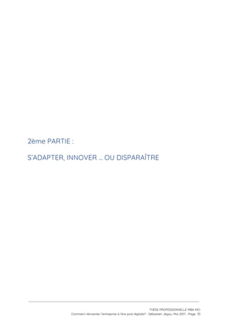  
 
 
 
 
 
 
 
 
 
2ème PARTIE :  
S’ADAPTER, INNOVER … OU DISPARAÎTRE 
 
 
 
 
 
 
 
   
 
 
 
THÈSE PROFESSIONNELLE MBA MCI 
Comment réinventer l’entreprise à l’ère post digitale? - Sébastien Jégou, Mai 2017 - Page  33 
 
 