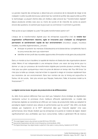 La grande majorité des entreprises a désormais pris conscience de la nécessité de réagir et de                               
s’adapter à cette nouvelle donne pour pérenniser leur activité et profiter des opportunités qu’offre                           
la technologie. La plupart d’entre elles ont d’ailleurs déjà amorcé leur “transformation digitale”                         
depuis plusieures années avec plus ou moins de succès et de maturité; les autres se posant                               
encore des questions, ne sachant pas toujours par où commencer ni comment s’y prendre.  
 
Mais qu’est ce que s’adapter au juste ? De quelle transformation parle-t-on? 
 
L’enjeux de la transformation digitale pour les entreprises aujourd’hui c’est de ​rendre leur                         
organisation suffisamment réactive, agile et innovante pour s’adapter au changement                   
permanent et extrêmement rapide de leur environnement ​(nouveaux usages, nouveaux                   
modèles, nouvelles réglementations,...) et ainsi: 
● Anticiper et prévenir les menaces d’obsolescence et la baisse de leur compétitivité, face à                           
la concurrence des start-ups notamment 
● Identifier et tirer profit des nouvelles opportunités d’innovation et de gains de productivité  
 
Dans un monde où tout s’accélère, la rapidité de réaction et d’exécution des organisations devient                             
vitale. Même s'il est indispensable à une entreprise d'avoir une vision de long terme pour lui                               
donner un cap (un processus de transformation digitale peut prendre plusieurs années), l'heure                         
n'est plus aux plans quinquennaux mais à la prise de décision en temps réel. Pour Bill Gross “ce                                   
n'est plus la taille qui compte, mais bel et bien la capacité à réagir et à évoluer rapidement face                                     
aux évolutions de son environnement. Dans bon nombre de cas, le timing est aujourd'hui le                             
facteur clé de succès, bien plus encore que l'équipe, l'exécution, l'idée, le business model ou le                               
financement.”   41
 
 
Le digital comme levier de gains de productivité et de différenciation  
 
Au delà d’une posture défensive face aux start-ups, l’adoption d’une stratégie de digitalisation                         
représente surtout la promesse d’une meilleure efficacité opérationnelle. Le modèle des                     
entreprises digitales se caractérise en effet par son niveau de productivité. Celles qui adoptent le                             
paradigme digital s'avèrent plus véloces et performantes que les autres . Dès 2012, une étude                           42
réalisée par CapGemini et le MIT démontrait déjà que “maturité digitale” rime avec                         43
performances. Ainsi l’étude révélait que les entreprises à la pointe en matière de digital étaient                             
significativement plus profitables que leurs concurrentes. Celles-ci généraient 9% de revenus                     
41
​The single biggest reason why startups succeed​, Bill Gross (TED 2015) 
42
​Exponential Organizations ​de Salim Ismail (Singularity University Books, 2014) 
43
​The Digital Advantage: How digital leaders outperform their peers in every industry, CapGemini & MIT 2012 
 
 
 
THÈSE PROFESSIONNELLE MBA MCI 
Comment réinventer l’entreprise à l’ère post digitale? - Sébastien Jégou, Mai 2017 - Page  34 
 
 
