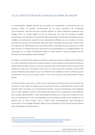 2.1. LE CLIENT AU COEUR DE LA NOUVELLE CHAÎNE DE VALEUR  
 
 
La transformation digitale ébranle tous les piliers de l’organisation, à commencer par son                         
business model. La question fondamentale qui se pose aujourd’hui aux entreprises                     
“pré-numériques” c’est bien de savoir comment générer du chiffre d’affaires et préserver leurs                         
marges dans un monde digital. Ce qui les préoccupe c’est que les nouveaux modèles                           
économiques sont disruptifs et non évolutifs. Elles comprennent, parfois douloureusement, que les                       
modèles qui fonctionnent aujourd’hui sont radicalement différents de ceux qu’elles ont connu                       
jusqu’alors et que pour se transformer, elles vont devoir faire table rase du passé. Pourtant, “peu                               
de dirigeants (et d’actionnaires) sont aujourd’hui prêts à abandonner leurs acquis pour se jeter                           
dans l’inconnu, ne réalisant pas qu’en poursuivant une activité basée sur un modèle d’affaire, une                             
organisation et un mode de distribution datant du siècle dernier, il est peu probable que leur                               
business continue longtemps d’être rentable.”    44
 
En réalité, la transformation digitale demande la coexistence de deux modèles dans l’entreprise.                         
L’un vise à optimiser et sécuriser le business existant, l’autre à explorer de nouveaux territoires; le                               
digital étant enfin perçu comme un relai de croissance et la transformation comme une source de                               
création de valeur pour l’entreprise, mais à plus ou moins long terme. Personne ne peut croire                               
qu’une entreprise puisse passer du jour au lendemain d’un modèle à un autre, ni d’ailleurs que ce                                 
soit pertinent. Le tout est de trouver le bon « mix » entre les deux et de le faire évoluer chemin                                         
faisant.  
 
La tâche est donc ardue pour un CEO à qui on demande à la fois de faire tourner l’existant, de                                       
continuer à faire croître la marge, tout en construisant l’avenir, particulièrement lorsqu’il s’agit                         
d’investir dans l’innovation en environnement incertain. Très peu d’entreprises et de dirigeants                       
sont en effet capables d’investir et de prendre des risques tout en augmentant continuellement                           
leurs marges opérationnelles. “Toutes les grandes entreprises qui ont réussi leur virage ont connu                           
sinon une baisse tout au moins une stagnation ou une croissance limitée de leur résultat sur une                                 
période plus ou moins longue. C’est la notion même d’investissement. Cela demande la                         
construction d’une stratégie financière adhoc et une implication du CFO (Chief Financial Officer)                         
dans la stratégie de transformation.”  45
 
44
​http://www.communication-web.net/2015/03/04/reussir-la-transformation-digitale-de-lentreprise 
45
​http://www.duperrin.com/2017/01/05/transformation-digitale-2017-reves-et-miracles 
 
 
 
THÈSE PROFESSIONNELLE MBA MCI 
Comment réinventer l’entreprise à l’ère post digitale? - Sébastien Jégou, Mai 2017 - Page  36 
 
 