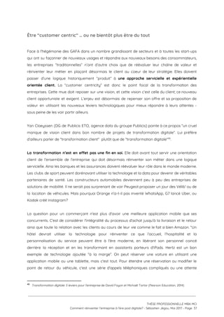 Être “customer centric” … ou ne bientôt plus être du tout  
 
Face à l'hégémonie des GAFA dans un nombre grandissant de secteurs et à toutes les start-ups                               
qui ont su façonner de nouveaux usages et répondre aux nouveaux besoins des consommateurs,                           
les entreprises “traditionnelles” n’ont d’autre choix que de réévaluer leur chaîne de valeur et                           
réinventer leur métier en plaçant désormais le client au coeur de leur stratégie. Elles doivent                             
passer d’une logique historiquement “produit” à ​une approche servicielle et expérientielle                     
orientée client. La “customer centricity” est donc le point focal de la transformation des                           
entreprises. Cette mue doit reposer sur une vision, et cette vision c’est celle du client; ce nouveau                                 
client opportuniste et exigent. L’enjeu est désormais de repenser son offre et sa proposition de                             
valeur en utilisant les nouveaux leviers technologiques pour mieux répondre à leurs attentes -                           
sous peine de les voir partir ailleurs.  
 
Yan Claeyssen (DG de Publicis ETO, agence data du groupe Publicis) pointe à ce propos “un cruel                                 
manque de vision client dans bon nombre de projets de transformation digitale”. Lui préfère                           
d’ailleurs parler de "transformation client"  plutôt que de "transformation digitale" .  46
 
La transformation n’est en effet pas une fin en soi. ​Elle doit avant tout servir une orientation                                 
client de l’ensemble de l’entreprise qui doit désormais réinventer son métier dans une logique                           
servicielle. Ainsi les banques et les assurances doivent réévaluer leur rôle dans le monde moderne.                             
Les clubs de sport peuvent dorénavant utiliser la technologie et la data pour devenir de véritables                               
partenaires de santé. Les constructeurs automobiles deviennent peu à peu des entreprises de                         
solutions de mobilité. Il ne serait pas surprenant de voir Peugeot proposer un jour des Vélib' ou de                                   
la location de véhicules. Mais pourquoi Orange n'a-t-il pas inventé WhatsApp, G7 lancé Uber, ou                             
Kodak créé Instagram? 
 
La question pour un commerçant n'est plus d'avoir une meilleure application mobile que ses                           
concurrents. C'est de considérer l'intégralité du processus d'achat jusqu'à la livraison et le retour                           
ainsi que toute la relation avec les clients au cours de leur vie comme le fait si bien Amazon. “Un                                       
hôtel devrait utiliser la technologie pour réinventer ce que l’accueil, l’hospitalité et la                         
personnalisation du service peuvent être à l'ère moderne, en libérant son personnel coincé                         
derrière la réception et en les transformant en assistants porteurs d'iPads. Hertz est un bon                             
exemple de technologie ajoutée “à la marge”. On peut réserver une voiture en utilisant une                             
application mobile ou une tablette, mais c'est tout. Pour étendre une réservation ou modifier le                             
point de retour du véhicule, c'est une série d'appels téléphoniques compliqués ou une attente                           
46
​Transformation digitale: 5 leviers pour l'entreprise​ de David Fayon et Michaël Tartar (Pearson Education, 2014)
 
 
 
THÈSE PROFESSIONNELLE MBA MCI 
Comment réinventer l’entreprise à l’ère post digitale? - Sébastien Jégou, Mai 2017 - Page  37 
 
 