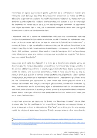 interminable en agence aux heures de pointe. L'utilisation de la technologie de manière plus                           
intelligente serait d’envoyer des offres de surclassement directement sur mobile par SMS ou                         
d’iBeacons, ou permettre la location à l’heure afin d’optimiser la rotation de leur flotte auto.” Une                               47
démarche qu’ont adopté avec succès les chaînes d’hôtels pour accroître le taux de remplissage                           
des chambres aux heures creuses de la journée. Les technologies permettant ces applications                         
sont simples et existent déjà. Il faut juste se demander comment les utiliser dans une logique                               
d’amélioration du service et de l'expérience client.  
 
L’expérience client est la somme de l’ensemble des interactions d’un consommateur avec une                         
marque. Mais pour délivrer la promesse de la marque, encore faut-il créer des expériences “utiles”                             
à l’image d’Under Armor. Grâce aux rachats des start-ups MyFitnessPal et d’Endomondo , la                         48
marque de fitness a créé une plateforme communautaire de 160 millions d’utilisateurs actifs,                         
rivalisant avec Nike dans le conseil quotidien à ses utilisateurs. Les assureurs comme BNP Paribas                             
Cardif, AXA ou Allianz proposent désormais le principe du “pay as you drive” où l'assuré paye                               
moins s'il démontre, grâce à un capteur embarqué, que sa conduite est prudente. Voilà de très                               
bons exemples de “brand utility”. 
 
L’expérience client, voilà donc l’objectif et le levier de la transformation digitale. L'enjeu est                           
désormais pour les marques de proposer une expérience “sur mesure” pour chaque utilisateur et                           
des services additionnels pertinents et opportuns pour déclencher l’acte d’achat ou simplement                       
enrichir la relation. Une expéri​ence personnalisée, fluide et “sans couture” tout au long du                           
parcours client, quel que soit le point de contact (les fameux touch points): du web au point de                                   
vente physique, en passant par le mobile et les médias sociaux. Une expérience qui passe d’abord                               
par une connaissance plus approfondie du client, rendue très pointue grâce au recueil et à                             
l’analyse des données. Web analytics, tracking de géolocalisation, données non structurées, big                       
data… sont désormais les clés du marketing digital et de la relation client. La force des start-ups                                 
tient moins à leur maîtrise de la technologie en tant que tel qu’à l’exploitation de la donnée client                                   
qu’elles en font à l’image d’Amazon ou Uber qui exploitent la data pour servir toujours mieux, plus                                 
vite et moins cher leurs clients.   
 
Le graal des entreprises est désormais de devenir une “Experience company" comme Uber,                         
Airbnb ou Nike. Pour Bertrand Duperrin, “on va voir l’écart s’accentuer entre ceux qui dévoient le                               
terme et ceux qui en tirent le plein potentiel. Effet “wow” sur un écran pour les uns, nouveau                                   
modèle de création de valeur pour les autres. Chez les seconds on verra même apparaître des                               
47
​https://techcrunch.com/2015/04/18/you-dont-need-a-digital-strategy-you-need-a-digitally-transformed-company
48
 
http://www.frandroid.com/android/applications/266461_en-achetant-endomondo-et-myfitnesspal-armour-soffre-une-co
mmunaute-de-100-millions-de-personnes  
 
 
 
THÈSE PROFESSIONNELLE MBA MCI 
Comment réinventer l’entreprise à l’ère post digitale? - Sébastien Jégou, Mai 2017 - Page  38 
 
 
