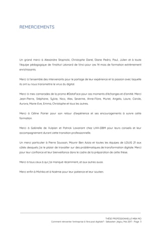 REMERCIEMENTS 
 
 
 
 
 
Un grand merci à Alexandre Stopnicki, Christophe Dané, Diane Pedro, Paul, Julien et à toute                             
l’équipe pédagogique de l’Institut Léonard de Vinci pour ces 14 mois de formation extrêmement                           
enrichissants. 
 
Merci à l’ensemble des intervenants pour le partage de leur expérience et la passion avec laquelle                               
ils ont su nous transmettre le virus du digital.  
 
Merci à mes camarades de la promo #DataFace pour ces moments d’échanges et d’amitié. Merci                             
Jean-Pierre, Stéphane, Sylvie, Nico, Alex, Severine, Anne-Flore, Muriel, Angela, Laure, Carole,                     
Aurora, Marie-Eve, Emma, Christophe et tous les autres.  
 
Merci à Céline Poirier pour son retour d’expérience et ses encouragements à suivre cette                           
formation. 
 
Merci à Gabrielle de Vulpian et Patrick Lavanant chez LHH-DBM pour leurs conseils et leur                             
accompagnement durant cette transition professionnelle. 
 
Un merci particulier à Pierre Soussan, Mounir Ben Aziza et toutes les équipes de LOUIS 21 aux                                 
côtés desquels j’ai le plaisir de travailler sur des problématiques de transformation digitale. Merci                           
pour leur confiance et leur bienveillance dans le cadre de la préparation de cette thèse. 
 
Merci à tous ceux à qui j’ai manqué récemment, et aux autres aussi. 
 
Merci enfin à Michiko et à Noémie pour leur patience et leur soutien. 
 
 
 
 
 
 
 
THÈSE PROFESSIONNELLE MBA MCI 
Comment réinventer l’entreprise à l’ère post digitale? - Sébastien Jégou, Mai 2017 - Page  3 
 
 