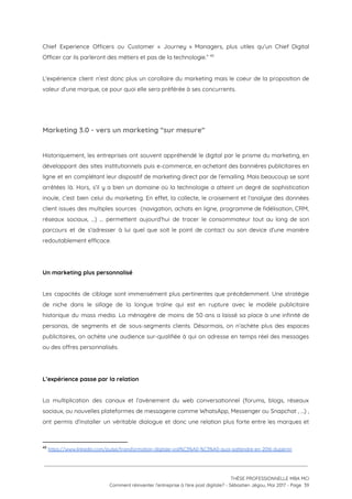 Chief Experience Officers ou Customer « Journey » Managers, plus utiles qu’un Chief Digital                           
Officer car ils parleront des métiers et pas de la technologie.”   49
 
L'expérience client n’est donc plus un corollaire du marketing mais le coeur de la proposition de                               
valeur d’une marque, ce pour quoi elle sera préférée à ses concurrents.  
 
 
Marketing 3.0 - vers un marketing “sur mesure”  
 
Historiquement, les entreprises ont souvent appréhendé le digital par le prisme du marketing, en                           
développant des sites institutionnels puis e-commerce, en achetant des bannières publicitaires en                       
ligne et en complétant leur dispositif de marketing direct par de l’emailing. Mais beaucoup se sont                               
arrêtées là. Hors, s’il y a bien un domaine où la technologie a atteint un degré de sophistication                                   
inouïe, c’est bien celui du marketing. En effet, la collecte, le croisement et l’analyse des données                               
client issues des multiples sources (navigation, achats en ligne, programme de fidélisation, CRM,                         
réseaux sociaux, …) … permettent aujourd’hui de tracer le consommateur tout au long de son                             
parcours et de s’adresser à lui quel que soit le point de contact ou son device d’une manière                                   
redoutablement efficace.  
 
 
Un marketing plus personnalisé  
 
Les capacités de ciblage sont immensément plus pertinentes que précédemment. Une stratégie                       
de niche dans le sillage de la longue traîne qui est en rupture avec le modèle publicitaire                                 
historique du mass media. La ménagère de moins de 50 ans a laissé sa place à une infinité de                                     
personas, de segments et de sous-segments clients. Désormais, on n’achète plus des espaces                         
publicitaires, on achète une audience sur-qualifiée à qui on adresse en temps réel des messages                             
ou des offres personnalisés.  
 
 
L’expérience passe par la relation  
 
La multiplication des canaux et l’avènement du web conversationnel (forums, blogs, réseaux                       
sociaux, ou nouvelles plateformes de messagerie comme WhatsApp, Messenger ou Snapchat , …) ,                           
ont permis d’installer un véritable dialogue et donc une relation plus forte entre les marques et                               
49
​https://www.linkedin.com/pulse/transformation-digitale-voil%C3%A0-%C3%A0-quoi-sattendre-en-2016-duperrin 
 
 
 
THÈSE PROFESSIONNELLE MBA MCI 
Comment réinventer l’entreprise à l’ère post digitale? - Sébastien Jégou, Mai 2017 - Page  39 
 
 