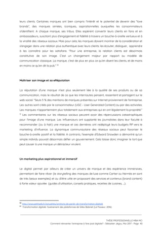 leurs clients. Certaines marques ont bien compris l’intérêt et le potentiel de devenir des “love                             
brands”, des marques aimées, iconiques, aspirationnelles auxquelles les consommateurs                 
s’identifient. A chaque marque, ses tribus. Elles espèrent convertir leurs clients en fans et en                             
ambassadeurs, suscitant plus d’engagement et fidélité à travers un bouche-à-oreille vertueux et à                         
la viralité des réseaux sociaux. Mais pour cela, les marques doivent montrer de la considération et                               
s’engager dans une relation plus authentique avec leurs clients: les écouter, dialoguer, apprendre                         
à les connaître pour les satisfaire. “Pour une entreprise, la relation clients est désormais                           
constitutive de son image. C’est un changement majeur par rapport au modèle de                         
communication classique. La marque, c'est de plus en plus ce qu’en disent les clients, et de moins                                 
en moins ce qu’en dit la pub.”   50
 
 
Maîtriser son image et sa eRéputation  
 
La réputation d'une marque n'est plus seulement liée à la qualité de ses produits ou de sa                                 
communication, mais le résultat de ce que les internautes pensent, ressentent et partagent sur le                             
web social. “Seuls 5 % des mentions de marques présentes sur Internet proviennent de l'entreprise.                             
Les autres sont créés par le consommateur (UGC - User Generated Content) ou par des activistes.                               
Les marques n'appartiennent plus totalement aux entreprises qui en ont légalement la propriété.”                       
Les commentaires sur les réseaux sociaux peuvent avoir des répercussions catastrophiques                       51
pour l'image d'une marque. Les influenceurs ont supplanté les journalistes dans leur faculté à                           
recommander (ou à haïr) une marque et ces dernières ont redéployé leurs budgets RP vers le                               
marketing d’influence. La dynamique communautaire des réseaux sociaux peut favoriser le                     
bouche-à-oreille positif et la fidélité. A contrario, l'exemple d'Edward Snowden a démontré qu'un                         
simple individu pouvait désormais défier un gouvernement. Cela laisse donc imaginer le tort que                           
peut causer à une marque un détracteur virulent. 
 
 
Un marketing plus aspirationnel et immersif  
 
Le digital permet par ailleurs de créer un univers de marque et des expérience immersives,                             
permettant de faire rêver (le storytelling des marques de luxe comme Cartier ou Hermès en sont                               
de très beaux exemples) et ou d’être utile en proposant des services et contenus (brand content)                               
à forte valeur ajoutée  (guides d’utilisation, conseils pratiques, recettes de cuisines, ...). 
 
 
50
​http://www.petitweb.fr/actualites/arretons-de-parler-de-transformation-digitale 
51
​Transformation digitale: l'avènement des plateformes ​de Gilles Babinet (Le Passeur, 2016)
 
 
 
THÈSE PROFESSIONNELLE MBA MCI 
Comment réinventer l’entreprise à l’ère post digitale? - Sébastien Jégou, Mai 2017 - Page  40 
 
 