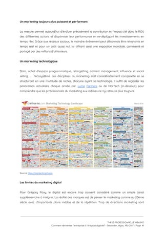 Un marketing toujours plus puissant et performant 
 
La mesure permet aujourd’hui d’évaluer précisément la contribution et l’impact (et donc le ROI)                           
des différentes actions et d’optimiser leur performance en re-déployant les investissements en                       
temps réel. Grâce aux réseaux sociaux, le moindre événement peut désormais être retransmis en                           
temps réel et pour un coût quasi nul, lui offrant ainsi une exposition mondiale, commenté et                               
partagé par des millions d’utilisateurs. 
 
Un marketing technologique 
 
Data, achat d’espace programmatique, retargetting, content management, influence et social                   
selling, … l’écosystème des disciplines du marketing s’est considérablement complexifié en se                       
structurant en une multitude de niches, chacune ayant sa technologie. Il suffit de regarder les                             
panoramas actualisés chaque année par ​Luma Partners ou de MarTech (ci-dessous) pour                       
comprendre que les professionnels du marketing eux-mêmes ne s’y retrouve plus toujours.  
 
 
Source: ​http://martechconf.com  
 
Les limites du marketing digital 
 
Pour Grégory Pouy, le digital est encore trop souvent considéré comme un simple canal                           
supplémentaire à intégrer. La réalité des marques est de penser le marketing comme au 20ème                             
siècle avec d’importants plans médias et de la répétition. Trop de directions marketing sont                           
 
 
 
THÈSE PROFESSIONNELLE MBA MCI 
Comment réinventer l’entreprise à l’ère post digitale? - Sébastien Jégou, Mai 2017 - Page  41 
 
 