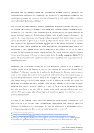 enfermées dans des réflexes du passé: une communication en mode broadcast, centrée sur des                           
investissements publicitaires qui représentent en moyenne 83% des dépenses marketing, une                     
gestion par campagne qui cherche à optimiser chaque canal (e-mail, social, mobile…) en silo et                             
des modèles d’attribution souvent biaisés.   52
 
Beaucoup de marketers ont encore du mal à appréhender le digital et se sentent perdus car “tout                                 
va trop vite”. Le marketing a certe beaucoup changé mais il faut dépasser le complexe du digital,                                 
comprendre qu’il s’agit avant tout d’expérience et de relation. Leur erreur est certainement de                           
penser qu’il s’agit uniquement de technologies. Mobile, réalité virtuelle, Snapchat, Instagram, … ils                         
cochent des cases mais sans vraiment comprendre pourquoi ils le font, si ce n’est pour rassurer le                                 
comité de direction, ou parce que ça montre que l’on est une marque “dans le coup”, souvent                                 
encouragés par des agences qui cherchent à gagner des prix. En 2017, les innovations ne rendent                               
plus les marques cool ou modernes. En réalité, elles peuvent être absentes si elles ne sont pas                                 
nécessaires et c’est quelque chose que les agences et leurs clients ont parfois du mal à                               
comprendre. Le risque est de faire du «digital washing». De faire de l’innovation pour l’innovation                             
sans vraiment se soucier ​in fine du but premier, c’est à dire de ​rendre service aux clients​. Il n’a                                     53
jamais été question de harceler les consommateurs avec de la publicité mais toujours de créer du                               
lien et de la relations. 
 
Evidemment, de nombreuses marques ont su correctement tirer profit du digital et apporter un                           
meilleur service dans une logique de relation client durable. La compagnie aérienne Royal                         
Caribbean utilise par exemple des bracelets afin de récupérer les données consommateurs                         54
avec comme objectif de simplifier l’embarquement, améliorer la récupération des bagages, se                       
souvenir des préférences de boissons, de repas des passagers ect…. Avec son programme “ know                             
me”, British Airways a quant à elle agrégé plus de 20 millions de données pour créer une                                 
expérience unique pour ses clients abonnés, basée sur leurs préférences personnelles à chaque                         
étape de leur parcours (internet, téléphone, à bord, …). Ce programme lui permet de mieux                             
connaître ses clients et de leur offrir un service personnalisé répondant et devançant leurs                           
attentes. Mais comme pour Uber, elles ont pensé à l’expérience globale et au bénéfice et pas au                                 
gimmick de digitalisation. 
 
Lubomira Rochet (CDO de l’Oréal) reconnaît d’ailleurs que “dans certaines organisations, il y a                           
plutôt trop de digital que pas assez. La question est désormais de faire converger toutes ces                               
initiatives, les budgets et les ressources vers des objectifs prioritaires et stratégiques permettant                         
à l'entreprise de progresser dans sa transformation structurelle et pérenne”  55
52
​https://viuz.com/2016/06/10/le-marketing-a-lere-du-post-digital-par-thomas-husson-forrester 
53
​http://www.gregorypouy.fr/2016/09/le-marketing-a-change-mais-pas-de-la-maniere-dont-vous-limaginez 
54
​Thriving In A Post-Digital World, Adopt New Marketing Rules To Connect With Entitled Customers FORRESTER 2016 
55
​Transformation digitale: 5 leviers pour l'entreprise​ de David Fayon et Michaël Tartar (Pearson Education, 2014)
 
 
 
THÈSE PROFESSIONNELLE MBA MCI 
Comment réinventer l’entreprise à l’ère post digitale? - Sébastien Jégou, Mai 2017 - Page  42 
 
 