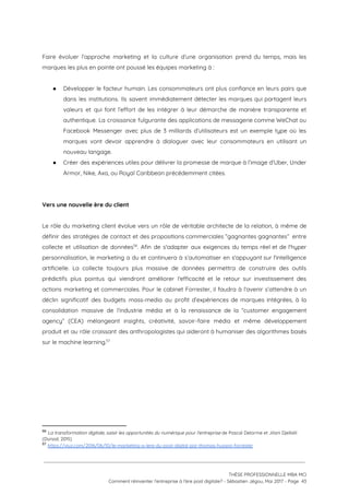 
Faire évoluer l’approche marketing et la culture d’une organisation prend du temps, mais les                           
marques les plus en pointe ont poussé les équipes marketing à : 
 
● Développer le facteur humain. Les consommateurs ont plus confiance en leurs pairs que                         
dans les institutions. Ils savent immédiatement détecter les marques qui partagent leurs                       
valeurs et qui font l’effort de les intégrer à leur démarche de manière transparente et                             
authentique. La croissance fulgurante des applications de messagerie comme WeChat ou                     
Facebook Messenger avec plus de 3 milliards d’utilisateurs est un exemple type où les                           
marques vont devoir apprendre à dialoguer avec leur consommateurs en utilisant un                       
nouveau langage. 
● Créer des expériences utiles pour délivrer la promesse de marque à l’image d’Uber, Under                           
Armor, Nike, Axa, ou Royal Caribbean précédemment citées. 
 
 
Vers une nouvelle ère du client 
 
Le rôle du marketing client évolue vers un rôle de véritable architecte de la relation, à même de                                   
définir des stratégies de contact et des propositions commerciales “gagnantes gagnantes” entre                       
collecte et utilisation de données . Afin de s'adapter aux exigences du temps réel et de l'hyper                               56
personnalisation, le marketing a du et continuera à s’automatiser en s'appuyant sur l'intelligence                         
artificielle. La collecte toujours plus massive de données permettra de construire des outils                         
prédictifs plus pointus qui viendront améliorer l'efficacité et le retour sur investissement des                         
actions marketing et commerciales. Pour le cabinet Forrester, il faudra à l’avenir s’attendre à un                             
déclin significatif des budgets mass-media au profit d’expériences de marques intégrées, à la                         
consolidation massive de l’industrie média et à la renaissance de la “customer engagement                         
agency” (CEA) mélangeant insights, créativité, savoir-faire média et même développement                   
produit et au rôle croissant des anthropologistes qui aideront à humaniser des algorithmes basés                           
sur le machine learning.  57
 
 
 
   
56
​La transformation digitale, saisir les opportunités du numérique pour l'entreprise​ de Pascal Delorme et Jilani Djellalil 
(Dunod, 2015)
57
​https://viuz.com/2016/06/10/le-marketing-a-lere-du-post-digital-par-thomas-husson-forrester  
 
 
 
THÈSE PROFESSIONNELLE MBA MCI 
Comment réinventer l’entreprise à l’ère post digitale? - Sébastien Jégou, Mai 2017 - Page  43 
 
 