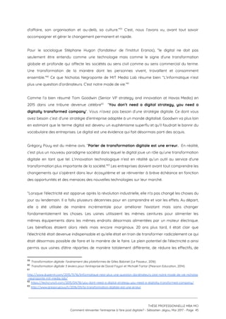 d'affaire, son organisation et au-delà, sa culture.” C’est, nous l’avons vu, avant tout savoir                           59
accompagner et gérer le changement permanent et rapide.  
 
Pour le sociologue Stéphane Hugon (fondateur de l'institut Eranos), “le digital ne doit pas                           
seulement être entendu comme une technologie mais comme le signe d'une transformation                       
globale et profonde qui affecte les sociétés au sens civil comme au sens commercial du terme.                               
Une transformation de la manière dont les personnes vivent, travaillent et consomment                       
ensemble.” Ce que Nicholas Negroponte de MIT Media Lab résume bien: “L’informatique n’est                         60
plus une question d’ordinateurs. C’est notre mode de vie.”  61
 
Comme l’a bien résumé Tom Goodwin (Senior VP strategy and innovation at Havas Media) en                             
2015 dans une tribune devenue célèbre “​You don’t need a digital strategy, you need a                             62
digitally transformed company​”. Vous n’avez pas besoin d’une stratégie digitale. Ce dont vous                         
avez besoin c’est d’une stratégie d’entreprise adaptée à un monde digitalisé. Goodwin va plus loin                             
en estimant que le terme digital est devenu un euphémisme superflu et qu’il faudrait le bannir du                                 
vocabulaire des entreprises. Le digital est une évidence qui fait désormais parti des acquis.  
 
Grégory Pouy est du même avis. “​Parler de transformation digitale est une erreur. En réalité,                             
c’est plus un nouveau paradigme sociétal dans lequel le digital joue un rôle qu’une transformation                             
digitale en tant que tel. L’innovation technologique n’est en réalité qu’un outil au service d’une                             
transformation plus importante de la société.” Les entreprises doivent avant tout comprendre les                         63
changements qui s’opèrent dans leur écosystème et se réinventer à brève échéance en fonction                           
des opportunités et des menaces des nouvelles technologies sur leur marché.  
 
“Lorsque l'électricité est apparue après la révolution industrielle, elle n'a pas changé les choses du                             
jour au lendemain. Il a fallu plusieurs décennies pour en comprendre et voir les effets. Au départ,                                 
elle a été utilisée de manière incrémentale pour améliorer l'existant mais sans changer                         
fondamentalement les choses. Les usines utilisaient les mêmes ceintures pour alimenter les                       
mêmes équipements dans les mêmes endroits désormais alimentées par un moteur électrique.                       
Les bénéfices étaient alors réels mais encore marginaux. 20 ans plus tard, il était clair que                               
l'électricité était devenue indispensable et qu’elle était en train de transformer radicalement ce qui                           
était désormais possible de faire et la manière de le faire. Le plein potentiel de l'électricité a ainsi                                   
permis aux usines d'être réparties de manière totalement différente, de réduire les effectifs, de                           
59
​Transformation digitale: l'avènement des plateformes ​de Gilles Babinet (Le Passeur, 2016)
60
​Transformation digitale: 5 leviers pour l'entreprise​ de David Fayon et Michaël Tartar (Pearson Education, 2014)
61
http://www.duperrin.com/2015/11/16/linformatique-nest-plus-une-question-dordinateurs-cest-notre-mode-de-vie-nicholas
-negroponte-mit-media-lab/ 
62
​https://techcrunch.com/2015/04/18/you-dont-need-a-digital-strategy-you-need-a-digitally-transformed-company/
63
​http://www.gregorypouy.fr/2016/09/la-transformation-digitale-est-une-erreur 
 
 
 
THÈSE PROFESSIONNELLE MBA MCI 
Comment réinventer l’entreprise à l’ère post digitale? - Sébastien Jégou, Mai 2017 - Page  45 
 
 