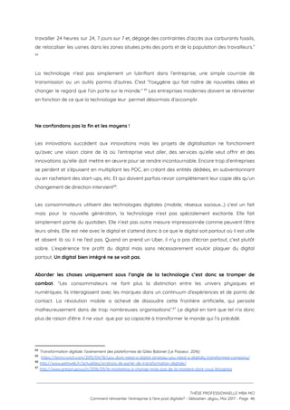 travailler 24 heures sur 24, 7 jours sur 7 et, dégagé des contraintes d’accès aux carburants fossils,                                 
de relocaliser les usines dans les zones situées près des ports et de la population des travailleurs.”                               
 64
 
La technologie n'est pas simplement un lubrifiant dans l’entreprise, une simple courroie de                         
transmission ou un outils parmis d’autres. C'est “l'oxygène qui fait naître de nouvelles idées et                             
changer le regard que l’on porte sur le monde.” Les entreprises modernes doivent se réinventer                               65
en fonction de ce que la technologie leur  permet désormais d’accomplir.  
 
 
Ne confondons pas la fin et les moyens ! 
 
Les innovations succèdent aux innovations mais les projets de digitalisation ne fonctionnent                       
qu'avec une vision claire de là où l’entreprise veut aller, des services qu’elle veut offrir et des                                 
innovations qu’elle doit mettre en œuvre pour se rendre incontournable. Encore trop d’entreprises                         
se perdent et s’épuisent en multipliant les POC, en créant des entités dédiées, en subventionnant                             
ou en rachetant des start-ups, etc. Et qui doivent parfois revoir complètement leur copie dès qu’un                               
changement de direction intervient . 66
 
Les consommateurs utilisent des technologies digitales (mobile, réseaux sociaux…) c’est un fait                       
mais pour la nouvelle génération, la technologie n’est pas spécialement excitante. Elle fait                         
simplement partie du quotidien. Elle n’est pas outre mesure impressionnée comme peuvent l’être                         
leurs aînés. Elle est née avec le digital et s’attend donc à ce que le digital soit partout où il est utile                                           
et absent là où il ne l’est pas. Quand on prend un Uber, il n’y a pas d’écran partout, c’est plutôt                                         
sobre. L’expérience tire profit du digital mais sans nécessairement vouloir plaquer du digital                         
partout. ​Un digital bien intégré ne se voit pas.  
 
Aborder les choses uniquement sous l’angle de la technologie c’est donc se tromper de                           
combat​. “Les consommateurs ne font plus la distinction entre les univers physiques et                         
numériques. Ils interagissent avec les marques dans un continuum d’expériences et de points de                           
contact. La révolution mobile a achevé de dissoudre cette frontière artificielle, qui persiste                         
malheureusement dans de trop nombreuses organisations”. Le digital en tant que tel n’a donc                           67
plus de raison d’être. Il ne vaut  que par sa capacité à transformer le monde qui l’a précédé.  
 
 
64
​Transformation digitale: l'avènement des plateformes ​de Gilles Babinet (Le Passeur, 2016)
65
​https://techcrunch.com/2015/04/18/you-dont-need-a-digital-strategy-you-need-a-digitally-transformed-company/
66
​http://www.petitweb.fr/actualites/arretons-de-parler-de-transformation-digitale/ 
67
​http://www.gregorypouy.fr/2016/09/le-marketing-a-change-mais-pas-de-la-maniere-dont-vous-limaginez 
 
 
 
THÈSE PROFESSIONNELLE MBA MCI 
Comment réinventer l’entreprise à l’ère post digitale? - Sébastien Jégou, Mai 2017 - Page  46 
 
 