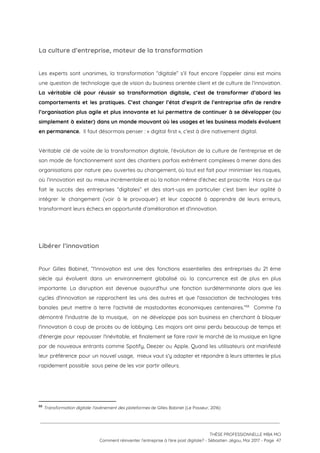 La culture d’entreprise, moteur de la transformation  
 
Les experts sont unanimes, la transformation “digitale” s’il faut encore l’appeler ainsi est moins                           
une question de technologie que de vision du business orientée client et de culture de l’innovation.                               
La véritable clé pour réussir sa transformation digitale, c’est de transformer d’abord les                         
comportements et les pratiques. C’est changer l’état d’esprit de l’entreprise afin de rendre                         
l’organisation plus agile et plus innovante et lui permettre de continuer à se développer (ou                             
simplement à exister) dans un monde mouvant où les usages et les business models évoluent                             
en permanence. ​ Il faut désormais penser : « digital first », c’est à dire nativement digital.  
 
Véritable clé de voûte de la transformation digitale, l’évolution de la culture de l’entreprise et de                               
son mode de fonctionnement sont des chantiers parfois extrêment complexes à mener dans des                           
organisations par nature peu ouvertes au changement, où tout est fait pour minimiser les risques,                             
où l’innovation est au mieux incrémentale et où la notion même d’échec est proscrite. Hors ce qui                                 
fait le succès des entreprises “digitales” et des start-ups en particulier c’est bien leur agilité à                               
intégrer le changement (voir à le provoquer) et leur capacité à apprendre de leurs erreurs,                             
transformant leurs échecs en opportunité d’amélioration et d’innovation. 
 
 
Libérer l’innovation  
 
Pour Gilles Babinet, “l'innovation est une des fonctions essentielles des entreprises du 21 ème                           
siècle qui évoluent dans un environnement globalisé où la concurrence est de plus en plus                             
importante. La disruption est devenue aujourd'hui une fonction surdéterminante alors que les                       
cycles d'innovation se rapprochent les uns des autres et que l'association de technologies très                           
banales peut mettre à terre l'activité de mastodontes économiques centenaires.” Comme l'a                       68
démontré l'industrie de la musique, on ne développe pas son business en cherchant à bloquer                             
l'innovation à coup de procès ou de lobbying. Les majors ont ainsi perdu beaucoup de temps et                                 
d'énergie pour repousser l'inévitable, et finalement se faire ravir le marché de la musique en ligne                               
par de nouveaux entrants comme Spotify, Deezer ou Apple. Quand les utilisateurs ont manifesté                           
leur préférence pour un nouvel usage, mieux vaut s'y adapter et répondre à leurs attentes le plus                                 
rapidement possible  sous peine de les voir partir ailleurs.  
 
68
​Transformation digitale: l'avènement des plateformes ​de Gilles Babinet (Le Passeur, 2016)
 
 
 
THÈSE PROFESSIONNELLE MBA MCI 
Comment réinventer l’entreprise à l’ère post digitale? - Sébastien Jégou, Mai 2017 - Page  47 
 
 